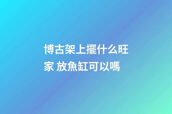 博古架上擺什么旺家 放魚缸可以嗎